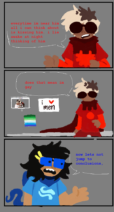 A comic strip including Homestuck characters Dave Strider and June Egbert. The first panel is of Dave looking at the camera. It reads 'Everytime I'm near him all I can think about is kissing him. I lie awake at night thinking about him.' The next pannel is a zoomed out picture of Dave, with various extremly homosexual posters behind him. He says 'Does that mean I'm gay?' The last pannel is a shot of June Egbert looking at the camera saying, 'Now let's not jump to conclusions.'